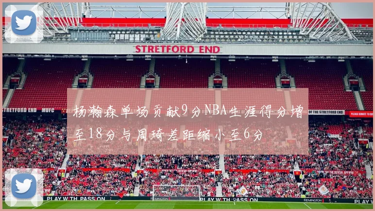 杨瀚森单场贡献9分NBA生涯得分增至18分与周琦差距缩小至6分