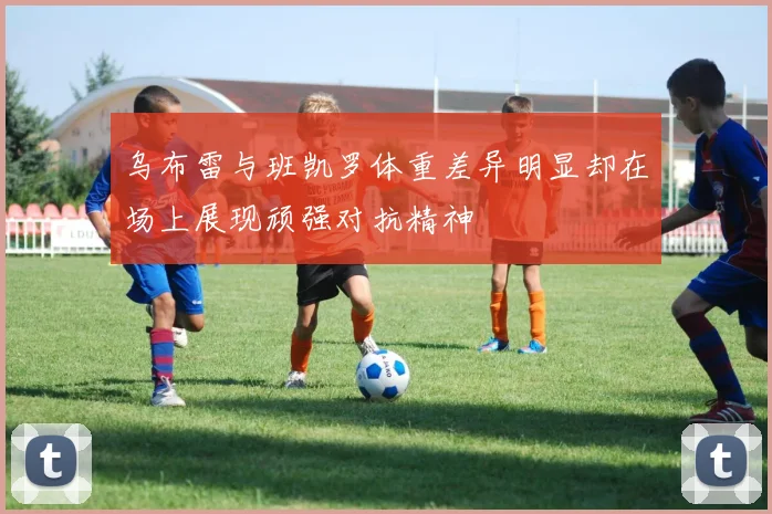 乌布雷与班凯罗体重差异明显却在场上展现顽强对抗精神