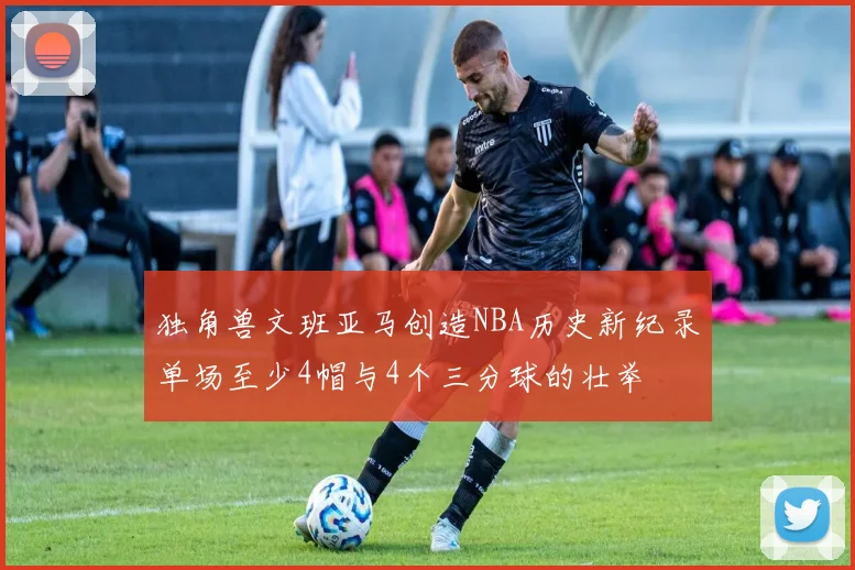 独角兽文班亚马创造NBA历史新纪录单场至少4帽与4个三分球的壮举