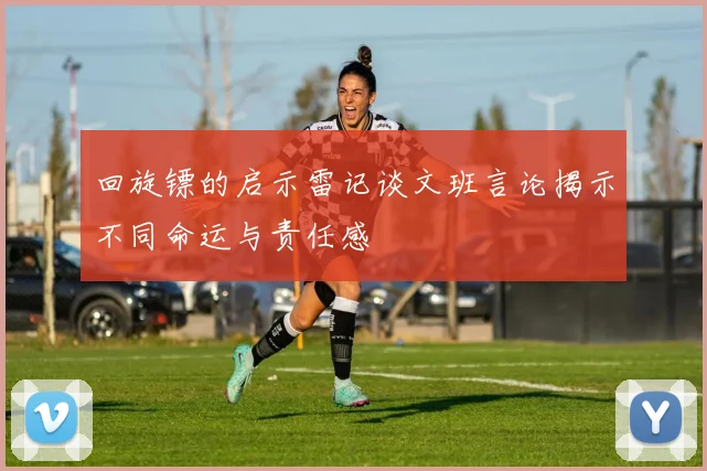 回旋镖的启示雷记谈文班言论揭示不同命运与责任感