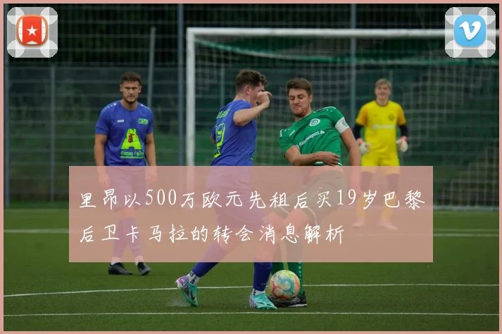 里昂以500万欧元先租后买19岁巴黎后卫卡马拉的转会消息解析
