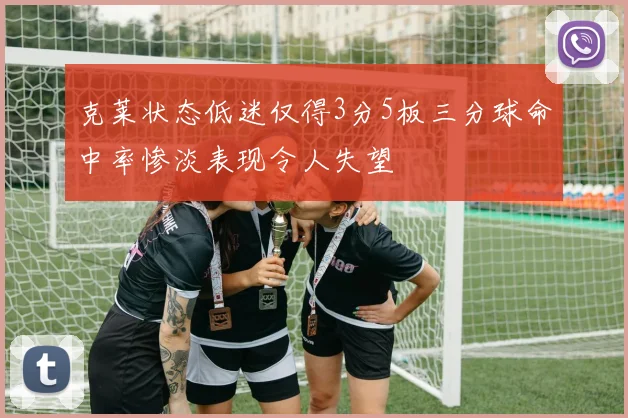 克莱状态低迷仅得3分5板三分球命中率惨淡表现令人失望