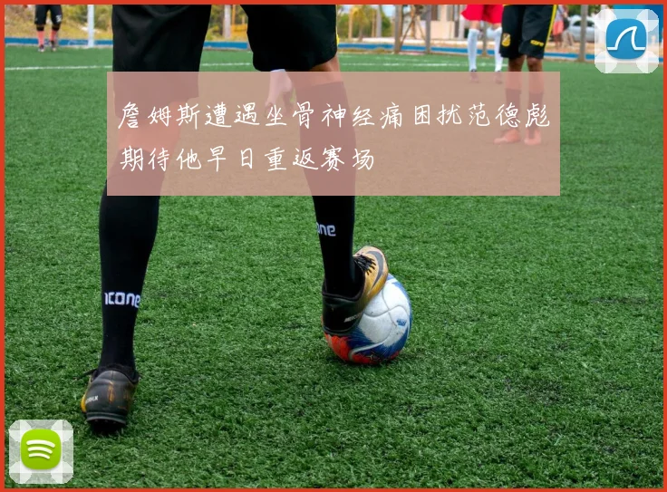 詹姆斯遭遇坐骨神经痛困扰范德彪期待他早日重返赛场