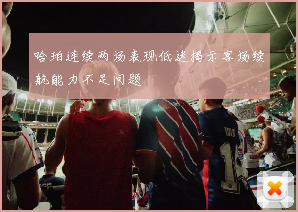 哈珀连续两场表现低迷揭示客场续航能力不足问题