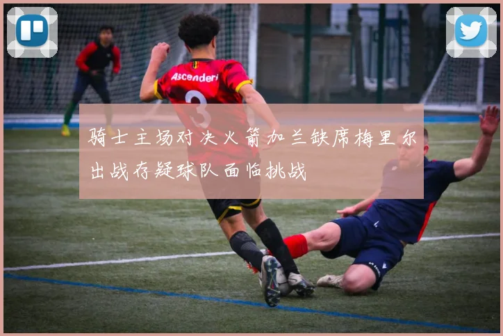 骑士主场对决火箭加兰缺席梅里尔出战存疑球队面临挑战