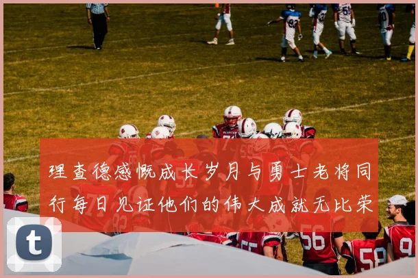 理查德感慨成长岁月与勇士老将同行每日见证他们的伟大成就无比荣幸