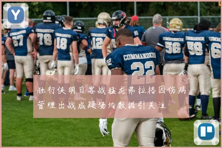独行侠明日客战猛龙弗拉格因伤病管理出战成疑场均数据引关注