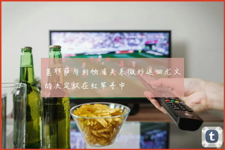 基耶萨与利物浦关系微妙返回尤文的决定权在红军手中