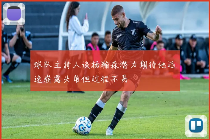 球队主持人谈杨瀚森潜力期待他迅速崭露头角但过程不易