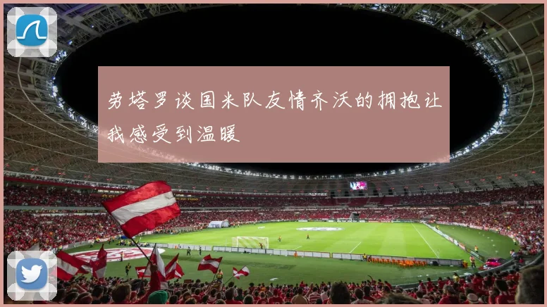 劳塔罗谈国米队友情齐沃的拥抱让我感受到温暖